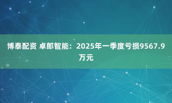 博泰配资 卓郎智能：2025年一季度亏损9567.9万元