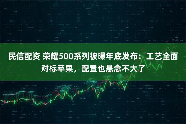 民信配资 荣耀500系列被曝年底发布：工艺全面对标苹果，配置也悬念不大了