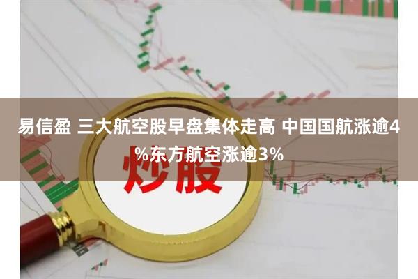 易信盈 三大航空股早盘集体走高 中国国航涨逾4%东方航空涨逾3%