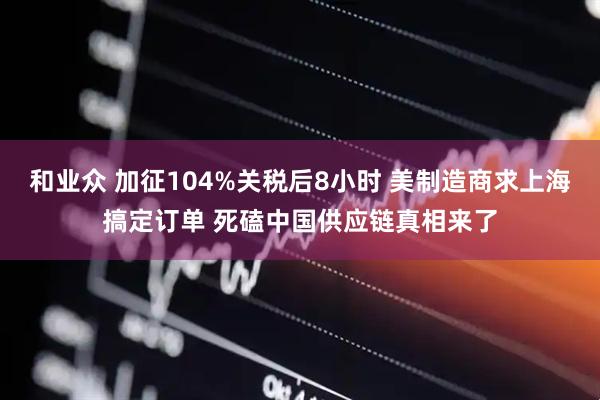 和业众 加征104%关税后8小时 美制造商求上海搞定订单 死磕中国供应链真相来了